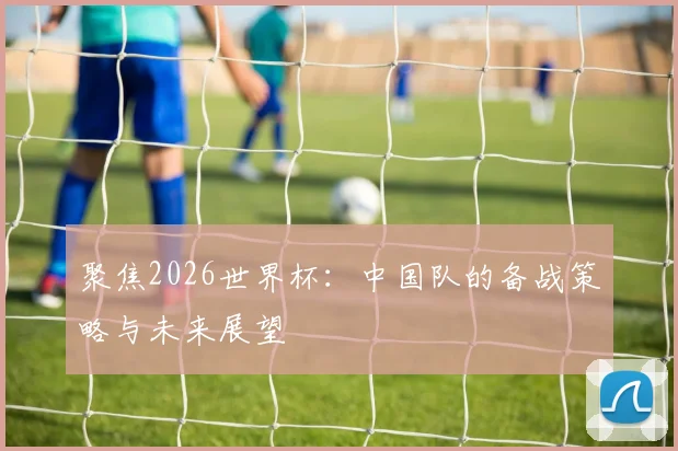 聚焦2026世界杯：中国队的备战策略与未来展望
