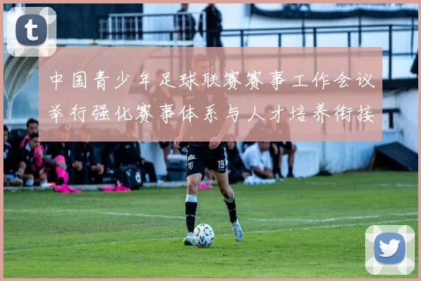 中国青少年足球联赛赛事工作会议举行强化赛事体系与人才培养衔接