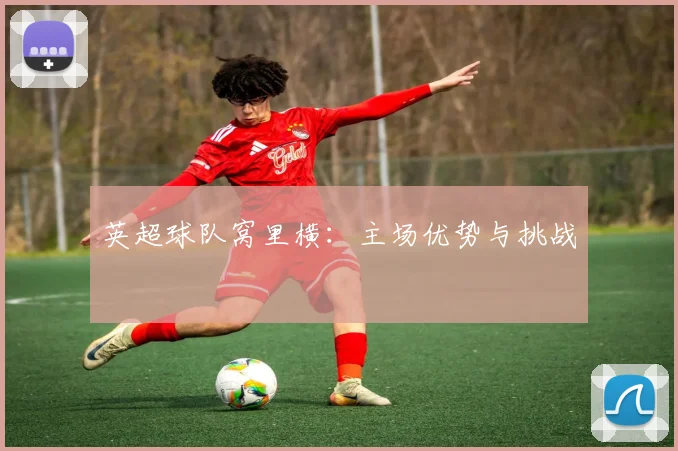 英超球队窝里横：主场优势与挑战